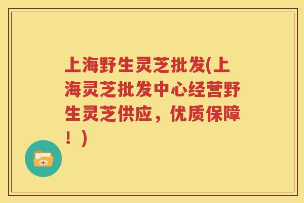 上海野生灵芝批发(上海灵芝批发中心经营野生灵芝供应，优质保障！)