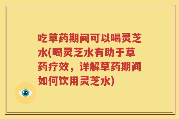 吃草药期间可以喝灵芝水(喝灵芝水有助于草药疗效，详解草药期间如何饮用灵芝水)