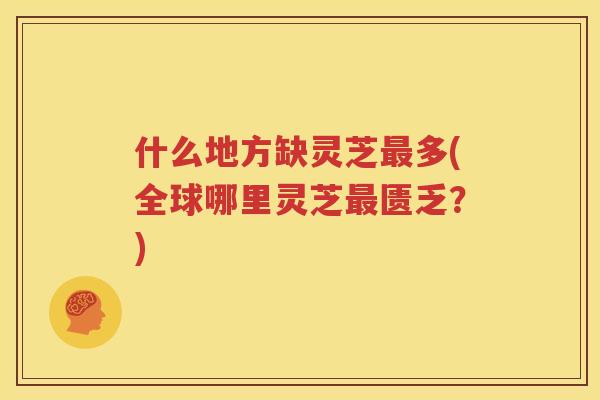 什么地方缺灵芝最多(全球哪里灵芝最匮乏？)