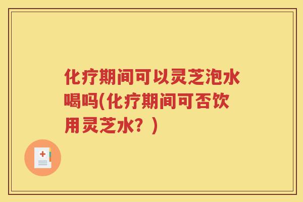 化疗期间可以灵芝泡水喝吗(化疗期间可否饮用灵芝水？)