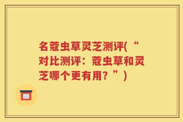 名蔻虫草灵芝测评(“对比测评：蔻虫草和灵芝哪个更有用？”)
