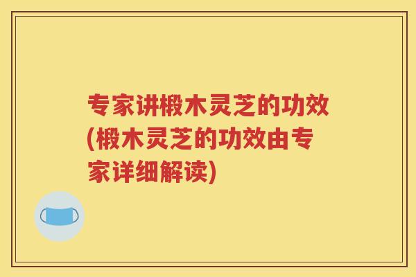 专家讲椴木灵芝的功效(椴木灵芝的功效由专家详细解读)
