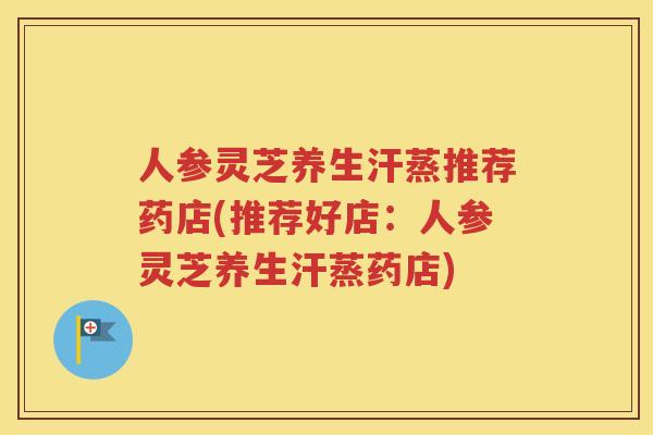 人参灵芝养生汗蒸推荐药店(推荐好店：人参灵芝养生汗蒸药店)