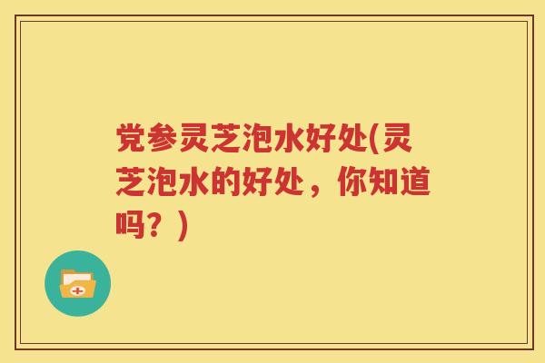 党参灵芝泡水好处(灵芝泡水的好处，你知道吗？)