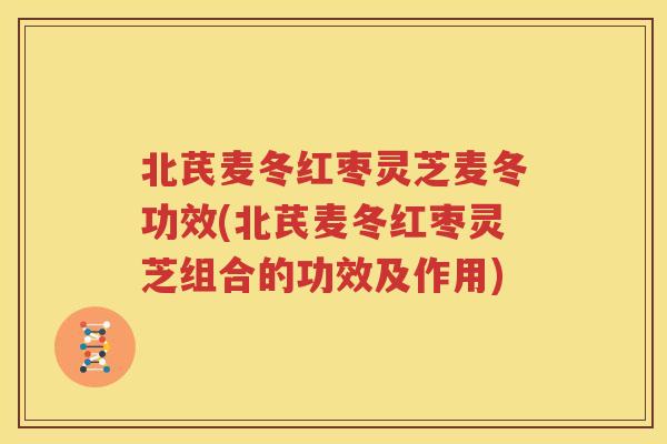 北芪麦冬红枣灵芝麦冬功效(北芪麦冬红枣灵芝组合的功效及作用)