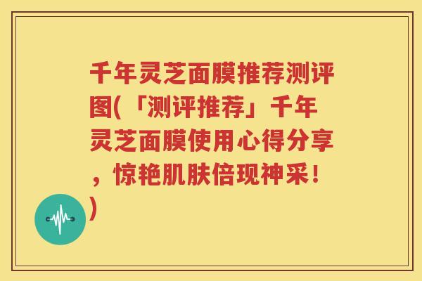 千年灵芝面膜推荐测评图(「测评推荐」千年灵芝面膜使用心得分享，惊艳肌肤倍现神采！)