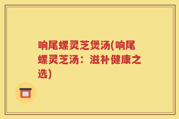 响尾螺灵芝煲汤(响尾螺灵芝汤：滋补健康之选)