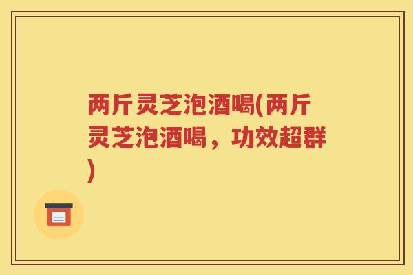 两斤灵芝泡酒喝(两斤灵芝泡酒喝，功效超群)