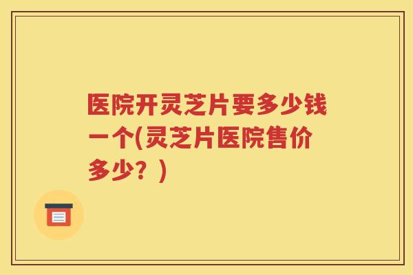 医院开灵芝片要多少钱一个(灵芝片医院售价多少？)