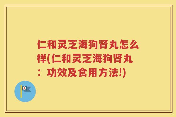 仁和灵芝海狗肾丸怎么样(仁和灵芝海狗肾丸：功效及食用方法!)