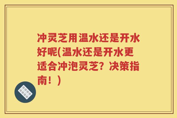 冲灵芝用温水还是开水好呢(温水还是开水更适合冲泡灵芝？决策指南！)