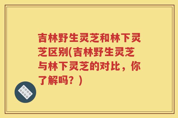 吉林野生灵芝和林下灵芝区别(吉林野生灵芝与林下灵芝的对比，你了解吗？)