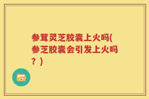 参茸灵芝胶囊上火吗(参芝胶囊会引发上火吗？)