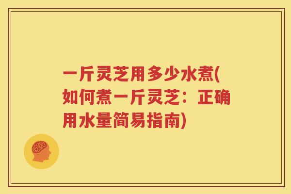一斤灵芝用多少水煮(如何煮一斤灵芝：正确用水量简易指南)