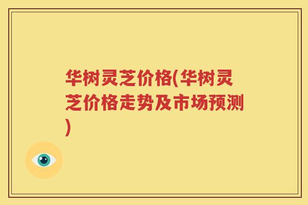 华树灵芝价格(华树灵芝价格走势及市场预测)