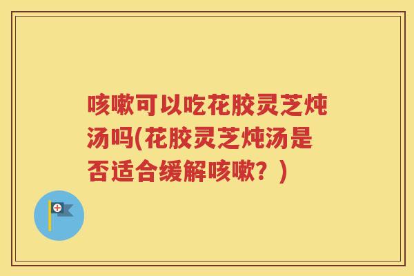 咳嗽可以吃花胶灵芝炖汤吗(花胶灵芝炖汤是否适合缓解咳嗽？)