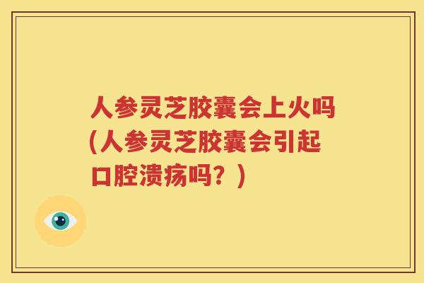 人参灵芝胶囊会上火吗(人参灵芝胶囊会引起口腔溃疡吗？)