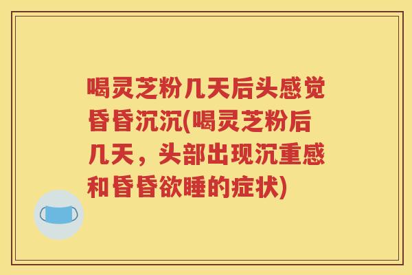 喝灵芝粉几天后头感觉昏昏沉沉(喝灵芝粉后几天，头部出现沉重感和昏昏欲睡的症状)