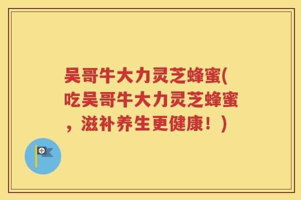 吴哥牛大力灵芝蜂蜜(吃吴哥牛大力灵芝蜂蜜，滋补养生更健康！)