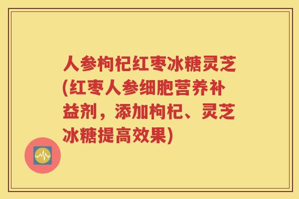 人参枸杞红枣冰糖灵芝(红枣人参细胞营养补益剂，添加枸杞、灵芝冰糖提高效果)