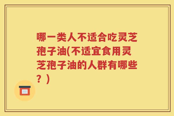 哪一类人不适合吃灵芝孢子油(不适宜食用灵芝孢子油的人群有哪些？)