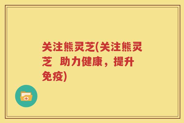 关注熊灵芝(关注熊灵芝  助力健康，提升免疫)