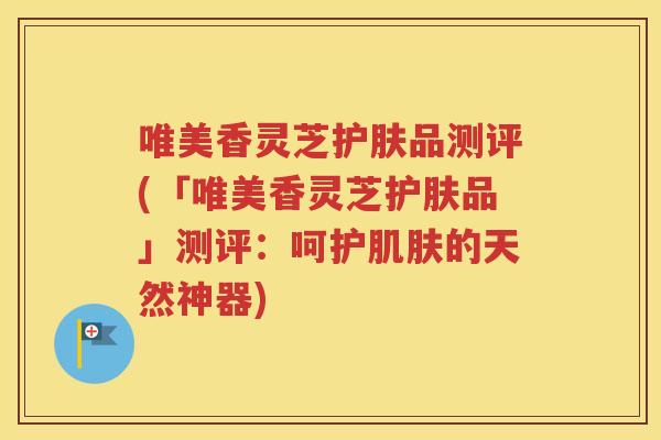 唯美香灵芝护肤品测评(「唯美香灵芝护肤品」测评：呵护肌肤的天然神器)