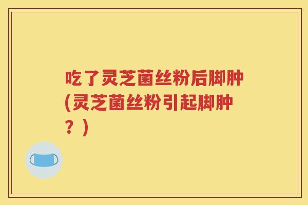 吃了灵芝菌丝粉后脚肿(灵芝菌丝粉引起脚肿？)