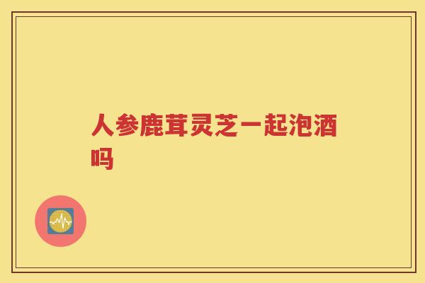人参鹿茸灵芝一起泡酒吗