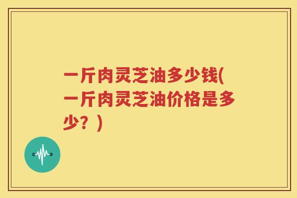 一斤肉灵芝油多少钱(一斤肉灵芝油价格是多少？)