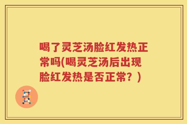 喝了灵芝汤脸红发热正常吗(喝灵芝汤后出现脸红发热是否正常？)