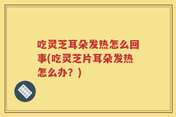 吃灵芝耳朵发热怎么回事(吃灵芝片耳朵发热怎么办？)