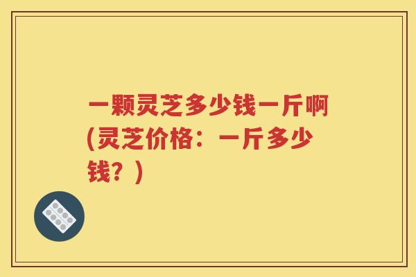 一颗灵芝多少钱一斤啊(灵芝价格：一斤多少钱？)
