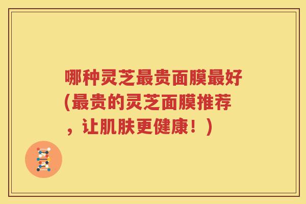 哪种灵芝最贵面膜最好(最贵的灵芝面膜推荐，让肌肤更健康！)