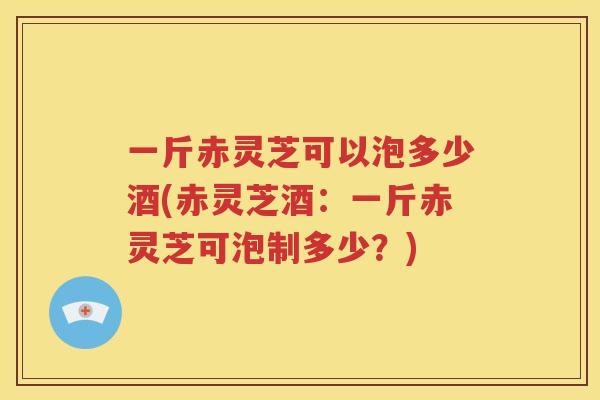 一斤赤灵芝可以泡多少酒(赤灵芝酒：一斤赤灵芝可泡制多少？)