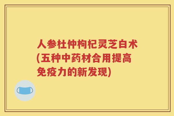 人参杜仲枸杞灵芝白术(五种中药材合用提高免疫力的新发现)