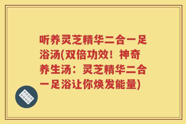 听养灵芝精华二合一足浴汤(双倍功效！神奇养生汤：灵芝精华二合一足浴让你焕发能量)