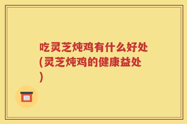 吃灵芝炖鸡有什么好处(灵芝炖鸡的健康益处)