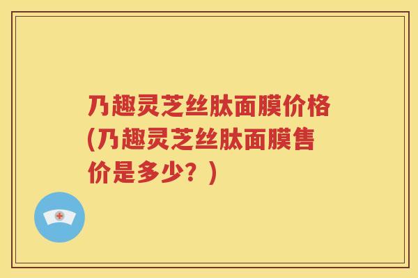 乃趣灵芝丝肽面膜价格(乃趣灵芝丝肽面膜售价是多少？)