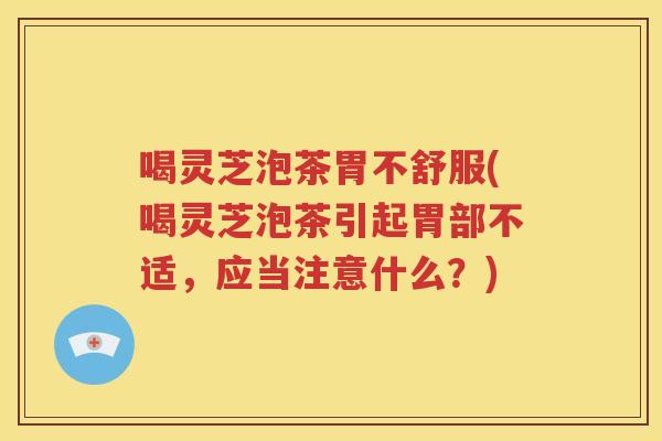 喝灵芝泡茶胃不舒服(喝灵芝泡茶引起胃部不适，应当注意什么？)