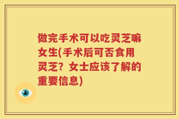 做完手术可以吃灵芝嘛女生(手术后可否食用灵芝？女士应该了解的重要信息)