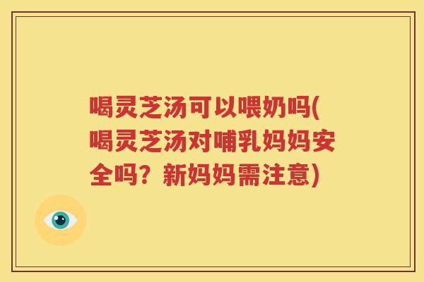 喝灵芝汤可以喂奶吗(喝灵芝汤对哺乳妈妈安全吗？新妈妈需注意)