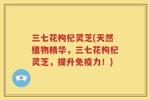 三七花枸杞灵芝(天然植物精华，三七花枸杞灵芝，提升免疫力！)