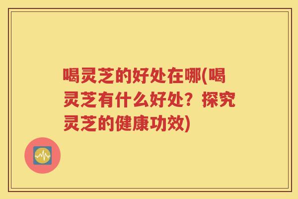 喝灵芝的好处在哪(喝灵芝有什么好处？探究灵芝的健康功效)