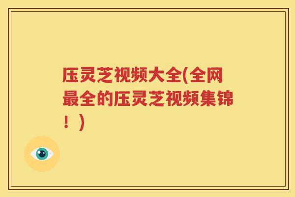 压灵芝视频大全(全网最全的压灵芝视频集锦！)