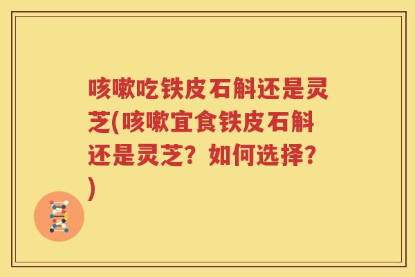 咳嗽吃铁皮石斛还是灵芝(咳嗽宜食铁皮石斛还是灵芝？如何选择？)