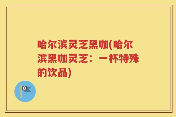 哈尔滨灵芝黑咖(哈尔滨黑咖灵芝：一杯特殊的饮品)