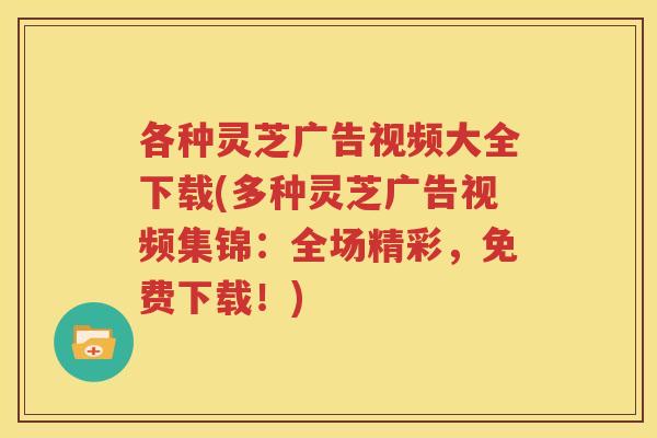 各种灵芝广告视频大全下载(多种灵芝广告视频集锦：全场精彩，免费下载！)