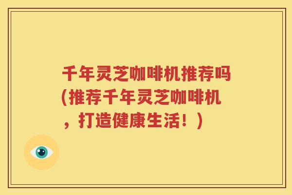千年灵芝咖啡机推荐吗(推荐千年灵芝咖啡机，打造健康生活！)