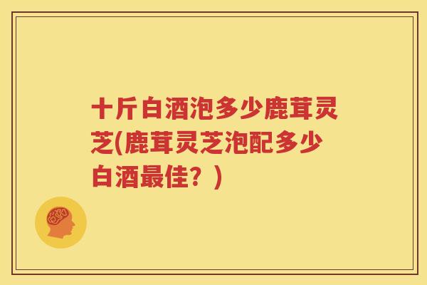 十斤白酒泡多少鹿茸灵芝(鹿茸灵芝泡配多少白酒最佳？)